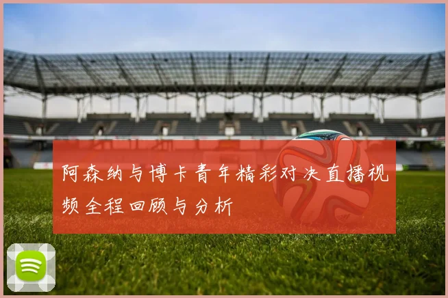 阿森纳与博卡青年精彩对决直播视频全程回顾与分析