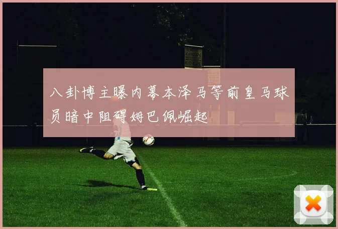 八卦博主曝内幕本泽马等前皇马球员暗中阻碍姆巴佩崛起