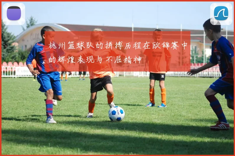 杭州篮球队的拼搏历程在欧锦赛中的辉煌表现与不屈精神