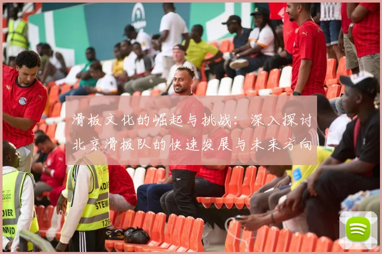 滑板文化的崛起与挑战：深入探讨北京滑板队的快速发展与未来方向