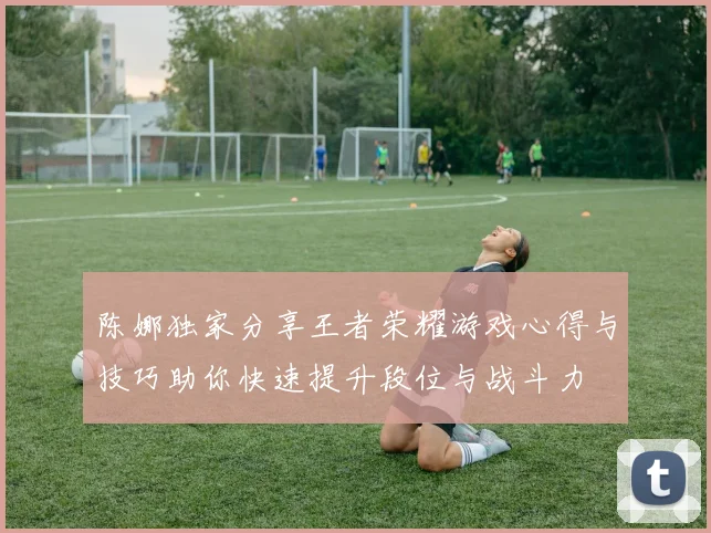 陈娜独家分享王者荣耀游戏心得与技巧助你快速提升段位与战斗力