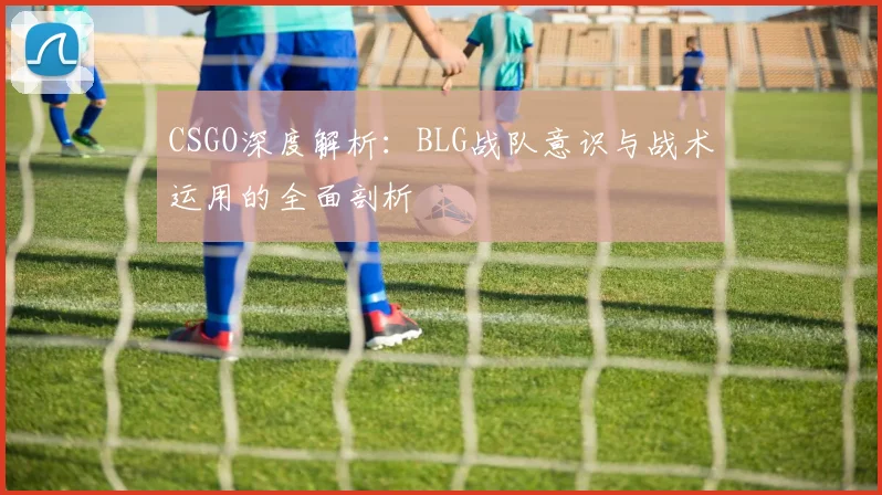 CSGO深度解析：BLG战队意识与战术运用的全面剖析