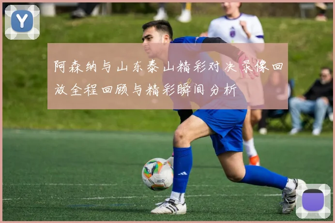 阿森纳与山东泰山精彩对决录像回放全程回顾与精彩瞬间分析