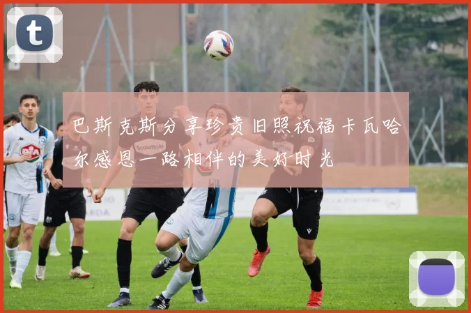 巴斯克斯分享珍贵旧照祝福卡瓦哈尔感恩一路相伴的美好时光
