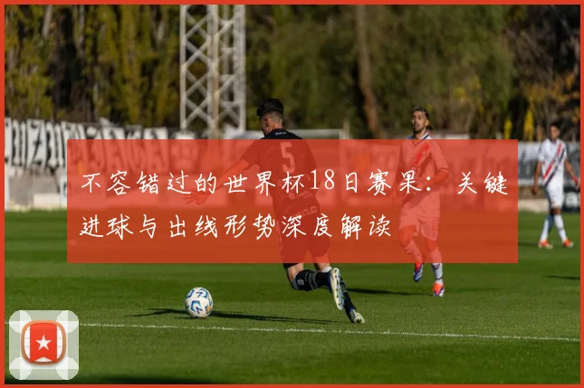 不容错过的世界杯18日赛果：关键进球与出线形势深度解读