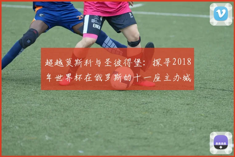 超越莫斯科与圣彼得堡：探寻2018年世界杯在俄罗斯的十一座主办城市