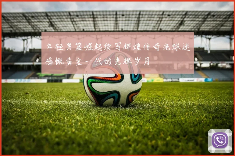 年轻男篮崛起续写辉煌传奇老球迷感慨黄金一代的光辉岁月