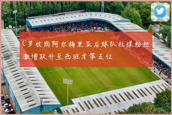 C罗收购阿尔梅里亚后球队社媒粉丝激增跃升至西班牙第五位